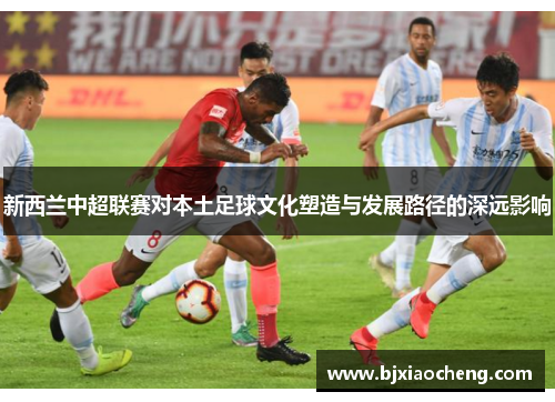 新西兰中超联赛对本土足球文化塑造与发展路径的深远影响 新西兰中超联赛对本土足球文化塑造与发展路径的深远影响