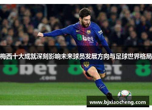 梅西十大成就深刻影响未来球员发展方向与足球世界格局