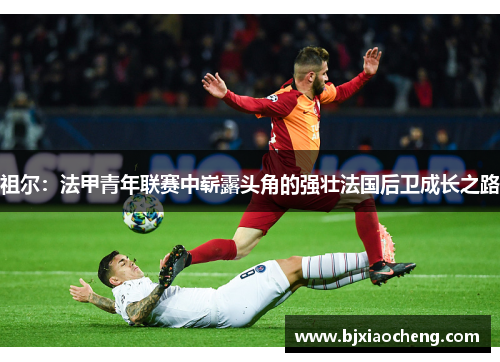 祖尔：法甲青年联赛中崭露头角的强壮法国后卫成长之路