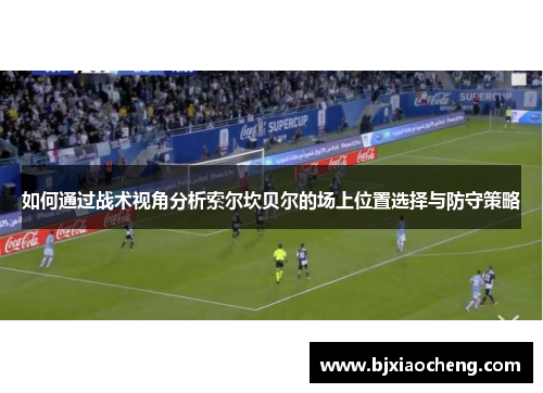 如何通过战术视角分析索尔坎贝尔的场上位置选择与防守策略 如何通过战术视角分析索尔坎贝尔的场上位置选择与防守策略