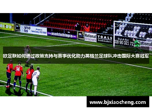 欧足联如何通过政策支持与赛事优化助力英格兰足球队冲击国际大赛冠军