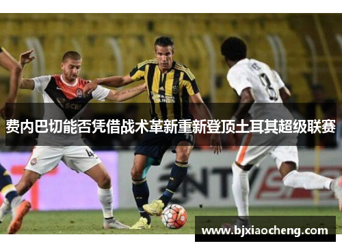 费内巴切能否凭借战术革新重新登顶土耳其超级联赛